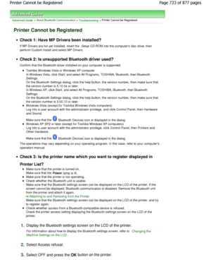 Page 733Advanced Guide > About Bluetooth Communication > Troubleshooting > Printer Cannot be Registered
Printer Cannot be Registered
Check 1: Have MP Drivers been installed? 
If MP Drivers are not yet installed, insert the Setup CD-ROM
 into the computers disc drive, then
perform Custom Install and select MP Drivers.
Check 2: Is unsupported Bluetooth driver used? 
Confirm that the Bluetooth driver installed on your  computer is supported.
Toshiba W indows Vista or W indows XP computer 
In W indows Vista, click...