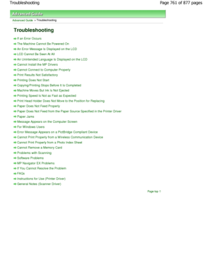 Page 761Advanced Guide > Troubleshooting 
Troubleshooting 
If an Error Occurs
The Machine Cannot Be Powered On
An Error Message Is Displayed on the LCD
LCD Cannot Be Seen At All
An Unintended Language Is Displayed on the LCD
Cannot Install the MP Drivers
Cannot Connect to Computer Properly
Print Results Not Satisfactory
Printing Does Not Start
Copying/Printing Stops Before It Is Completed
Machine Moves But Ink Is Not Ejected
Printing Speed Is Not as Fast as Expected
Print Head Holder Does Not Move to the...
