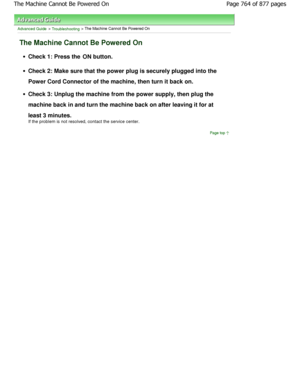 Page 764Advanced Guide > Troubleshooting > The Machine Cannot Be Powered On
The Machine Cannot Be Powered On
Check 1: Press the ON button.
Check 2: Make sure that the power plug is securely 
plugged into the
Power Cord Connector of the machine, then turn it b ack on.
Check 3: Unplug the machine from the power supply,  then plug the
machine back in and turn the machine back on after  leaving it for at
least 3 minutes. 
If the problem is not resolved, contact the service  center.
Page top
Page 764 of 877 pagesThe...