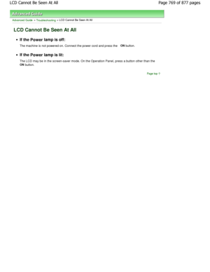 Page 769Advanced Guide > Troubleshooting > LCD Cannot Be Seen At All
LCD Cannot Be Seen At All
If the Power  lamp is off:
The machine is not powered on. Connect the power co rd and press the ON
 button.
If the 
Power  lamp is lit:
The LCD may be in the screen-saver mode. On the Ope ration Panel, press a button other than the 
ON  button.
Page top
Page 769 of 877 pages
LCD Cannot Be Seen At All
JownloadedtfromtManualsPrinterFcomtManuals  