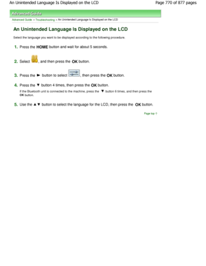 Page 770Advanced Guide > Troubleshooting > An Unintended Language Is Displayed on the LCD
An Unintended Language Is Displayed on the LCD
Select the language you want to be displayed according to the following procedure.
1.Press the HOME button and wait for about 5 seconds.
2.Select , and then press the 
OK button.
3.Press the  button to select , then press the 
OK button.
4.Press the  button 4 times, then press the 
OK button.
If the Bluetooth unit is connected to the machine,  press the 
 button 6 times, and...