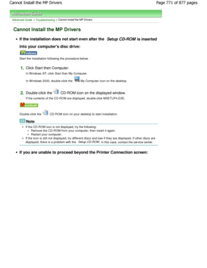 Page 771Advanced Guide > Troubleshooting > Cannot Install the MP Drivers
Cannot Install the MP Drivers
If the installation does not start even after the Setup CD-ROM is inserted
into your computers disc drive:
Start the installation following the procedure below.
1.Click Start then Computer. 
In W indows XP, click Start then My Computer. 
In W indows 2000, double-click the 
My Computer icon on the desktop.
2.Double-click the  CD-ROM icon on the displayed window.
If the contents of the CD-ROM are displayed,...