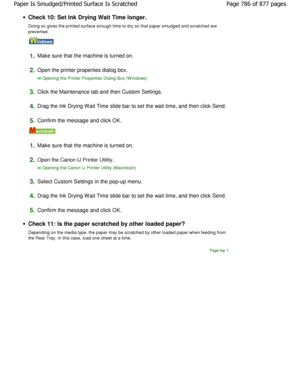 Page 786Check 10: Set Ink Drying Wait Time longer. 
Doing so gives the printed surface enough time to dry so that paper smudged and scratched are
prevented.
1.Make sure that the machine is turned on.
2.Open the printer properties dialog box.
Opening the Printer Properties Dialog Box (W indows)
3.
Click the Maintenance tab and then Custom Settings.
4.Drag the Ink Drying Wait Time slide bar to set the wa it time, and then click Send.
5.Confirm the message and click OK.
1.Make sure that the machine is turned on....