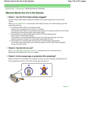 Page 794Advanced Guide > Troubleshooting > Machine Moves But Ink Is Not Ejected
Machine Moves But Ink Is Not Ejected
Check 1: Are the Print Head nozzles clogged? 
Print the Nozzle Check Pattern to determine whether the ink ejects properly from the print head
nozzles. 
Refer to 
Routine Maintenance for the Nozzle Check Pattern printing, Print Head  Cleaning, and Print
Head Deep Cleaning.
If the Nozzle Check Pattern is not printed correctly: 
Check to see if a particular colors ink tank is not empty.
If the Nozzle...