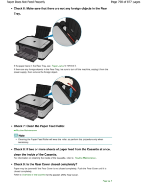 Page 798Check 6: Make sure that there are not any foreign objects in the Rear
Tray.
If the paper tears in the Rear Tray, see Paper Jams to remove it.
If there are any foreign objects in the Rear Tray,  be sure to turn off the machine, unplug it from the
power supply, then remove the foreign object.
Check 7: Clean the Paper Feed Roller.
Routine Maintenance
Note
Cleaning the Paper Feed Roller will wear the roller , so perform this procedure only when
necessary.
Check 8: If two or more sheets of paper feed from t...