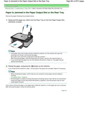 Page 801Advanced Guide > Troubleshooting > Paper Jams > Paper Is Jammed in the Paper Output Slot or the Rear Tray
Paper Is Jammed in the Paper Output Slot or the Rea r Tray
Remove the paper following the procedure below.
1.Slowly pull the paper out, either from the Rear Tray or from the Paper Output Slot,
whichever is easier.
Note
If the paper tears and a piece remains inside the machine, turn the machine off, open the
Scanning Unit (Cover), and remove the paper. 
Be careful not to touch the components inside...