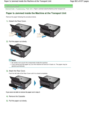 Page 802Advanced Guide > Troubleshooting > Paper Jams > Paper Is Jammed inside the Machine at the Transport Unit
Paper Is Jammed inside the Machine at the Transport  Unit
Remove the paper following the procedure below.
1.Detach the Rear Cover.
2.Pull the paper out slowly.
Note
Be careful not to touch the components inside the machine.
If you cannot pull the paper out, turn the machine off and turn it back on. The paper may be
ejected automatically.
3.Attach the Rear Cover.
Push the left side of the Rear Cover...