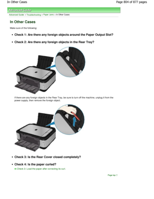 Page 804Advanced Guide > Troubleshooting > Paper Jams > In Other Cases
In Other Cases
Make sure of the following:
Check 1: Are there any foreign objects around the Paper Output Slot?
Check 2: Are there any foreign objects in the Rear Tray?
If there are any foreign objects in the Rear Tray, be sure to turn off the machine, unplug it from the
power supply, then remove the foreign object.
Check 3: Is the Rear Cover closed completely?
Check 4: Is the paper curled?
Check 3: Load the paper after correcting its curl....