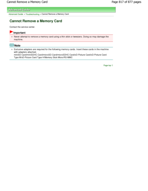 Page 817Advanced Guide > Troubleshooting > Cannot Remove a Memory Card
Cannot Remove a Memory Card
Contact the service center.
Important
Never attempt to remove a memory card using a thin stick or tweezers. Doing so may damage the
machine.
Note
Exclusive adapters are required for the following memory cards. Insert these cards in the machine
with adapters attached.
miniSD Card/miniSDHC Card/microSD Card/microSDHC Ca rd/xD-Picture Card/xD-Picture Card
Type M/xD-Picture Card Type H/Memory Stick Micro/RS -MMC
Page...