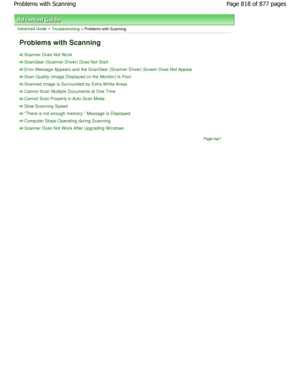 Page 818Advanced Guide > Troubleshooting > Problems with Scanning
Problems with Scanning
Scanner Does Not W ork
ScanGear (Scanner Driver) Does Not Start
Error Message Appears and the ScanGear (Scanner Driver) Screen Does Not Appear
Scan Quality (Image Displayed on the Monitor) Is Poor
Scanned Image Is Surrounded by Extra W hite Areas
Cannot Scan Multiple Documents at One Time
Cannot Scan Properly in Auto Scan Mode
Slow Scanning Speed
There is not enough memory. Message Is Displayed
Computer Stops Operating...