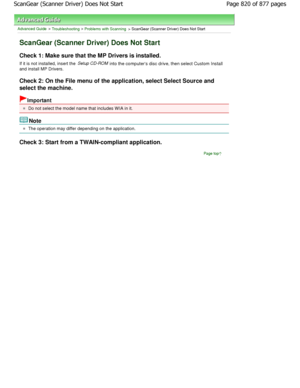 Page 820Advanced Guide > Troubleshooting > Problems with Scanning > ScanGear (Scanner Driver) Does Not Start
ScanGear (Scanner Driver) Does Not Start
Check 1: Make sure that the MP Drivers is installed.
If it is not installed, insert the  Setup CD-ROM
 into the computers disc drive, then select Custom
 Install
and install MP Drivers. 
Check 2: On the File menu of the application, selec t Select Source and
select the machine.
Important
Do not select the model name that includes W IA in i t.
Note
The operation may...
