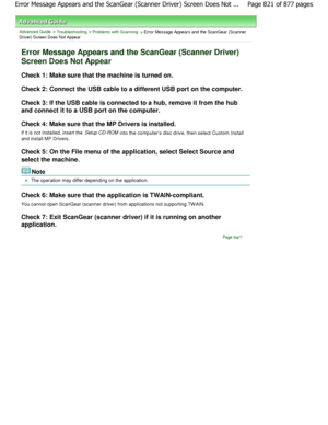 Page 821Advanced Guide > Troubleshooting > Problems with Scanning > Error Message Appears and the ScanGear (Scanner
Driver) Screen Does Not Appear
Error Message Appears and the ScanGear (Scanner Driver)
Screen Does Not Appear
Check 1: Make sure that the machine is turned on. 
Check 2: Connect the USB cable to a different USB port on the computer.
Check 3: If the USB cable is connected to a hub, re move it from the hub
and connect it to a USB port on the computer. 
Check 4: Make sure that the MP Drivers is...