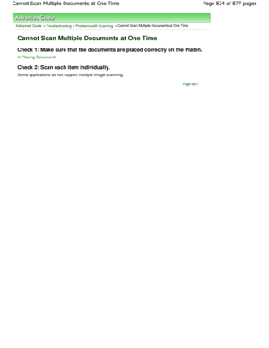 Page 824Advanced Guide > Troubleshooting > Problems with Scanning > Cannot Scan Multiple Documents at One Time
Cannot Scan Multiple Documents at One Time
Check 1: Make sure that the documents are placed correctly on the Platen.
Placing Documents
Check 2: Scan each item individually.
Some applications do not support multiple image scanning.
Page top
Page 824 of 877 pages
Cannot Scan Multiple Documents at One Time
JownloadedtfromtManualsPrinterFcomtManuals  