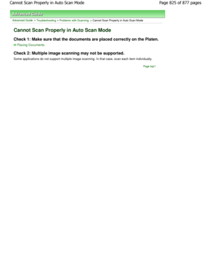 Page 825Advanced Guide > Troubleshooting > Problems with Scanning > Cannot Scan Properly in Auto Scan Mode
Cannot Scan Properly in Auto Scan Mode
Check 1: Make sure that the documents are placed correctly on the Platen.
Placing Documents
Check 2: Multiple image scanning may not be support ed.
Some applications do not support multiple image scanning . In that case, scan each item individually.
Page top
Page 825 of 877 pages
Cannot Scan Properly in Auto Scan Mode
JownloadedtfromtManualsPrinterFcomtManuals  