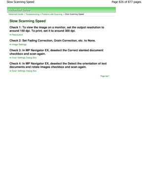 Page 826Advanced Guide > Troubleshooting > Problems with Scanning > Slow Scanning Speed
Slow Scanning Speed
Check 1: To view the image on a monitor, set the output resolution to
around 150 dpi. To print, set it to around 300 dpi.
Resolution
Check 2: Set Fading Correction, Grain Correction, e tc. to None.
Image Settings
Check 3: In MP Navigator EX, deselect the Correct s lanted document
checkbox and scan again.
Scan Settings Dialog Box
Check 4: In MP Navigator EX, deselect the Detect th e orientation of text...