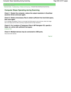 Page 828Advanced Guide > Troubleshooting > Problems with Scanning > Computer Stops Operating during Scanning
Computer Stops Operating during Scanning
Check 1: Restart the computer, reduce the output resolution in ScanGear
(scanner driver) and scan again. 
Check 2: Delete unnecessary files to obtain suffici ent free hard disk space,
then scan again. 
Error message may appear if there is not enough hard d isk space to scan and save, when the image
size is too large (such as when scanning a large document a t high...