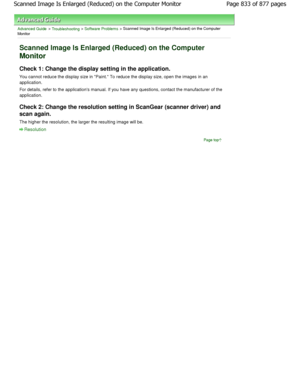 Page 833Advanced Guide > Troubleshooting > Software Problems > Scanned Image Is Enlarged (Reduced) on the Computer
Monitor
Scanned Image Is Enlarged (Reduced) on the Computer
Monitor
Check 1: Change the display setting in the applicat ion.
You cannot reduce the display size in Paint. To r educe the display size, open the images in an
application.
For details, refer to the applications manual. If you have any questions, contact the manufacturer of  the
application.
Check 2: Change the resolution setting in...