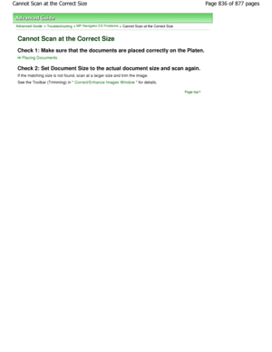 Page 836Advanced Guide > Troubleshooting > MP Navigator EX Problems > Cannot Scan at the Correct Size
Cannot Scan at the Correct Size
Check 1: Make sure that the documents are placed correctly on the Platen.
Placing Documents
Check 2: Set Document Size to the actual document size and scan again.
If the matching size is not found, scan at a larger  size and trim the image.
See the Toolbar (Trimming) in 
Correct/Enhance Images W indow for details.
Page top
Page 836 of 877 pages
Cannot Scan at the Correct Size...