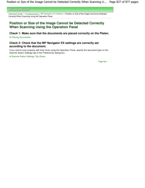 Page 837Advanced Guide > Troubleshooting > MP Navigator EX Problems > Position or Size of the Image Cannot be Detected
Correctly W hen Scanning Using the Operation Panel
Position or Size of the Image Cannot be Detected Co rrectly
When Scanning Using the Operation Panel
Check 1: Make sure that the documents are placed co rrectly on the Platen.
Placing Documents
Check 2: Check that the MP Navigator EX settings are correctly set
according to the document. 
If you cannot scan properly with Auto Scan using th e...