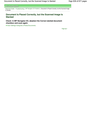 Page 838Advanced Guide > Troubleshooting > MP Navigator EX Problems > Document Is Placed Correctly, but the Scanned Image
Is Slanted
Document Is Placed Correctly, but the Scanned Image  Is
Slanted
Check: In MP Navigator EX, deselect the Correct sla nted document
checkbox and scan again.
Scan Settings Dialog Box (Photos/Documents)
Page top
Page 838 of 877 pages
Document Is Placed Correctly, but the Scanned Image  Is Slanted
JownloadedtfromtManualsPrinterFcomtManuals  