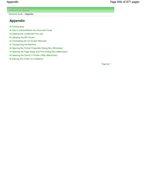 Page 846Advanced Guide > Appendix 
Appendix 
Printing Area
How to Detach/Attach the Document Cover
Deleting the Undesired Print Job
Updating the MP Drivers
Uninstalling the On-Screen Manuals
Transporting the Machine
Opening the Printer Properties Dialog Box (W indows)
Opening the Page Setup and Print Dialog Box (Macintosh)
Opening the Canon IJ Printer Utility (Macintosh)
Sharing the Printer on a Network
Page top
Page 846 of 877 pages
Appendix
JownloadedtfromtManualsPrinterFcomtManuals  