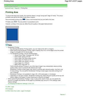 Page 847Advanced Guide > Appendix > Printing Area
Printing Area
To ensure the best print quality, the machine allows a margin along each edge of media. The actual
printable area will be the area inside these margin s.
Recommended printing area 
: Canon recommends that you print within this area.
Printable area 
: The area where it is possible to print.
However, printing in this area can affect the print  quality or the paper feed precision.
Note
Borderless Printing
By selecting Borderless Printing option, you...