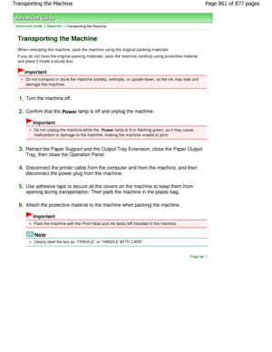 Page 861Advanced Guide > Appendix > Transporting the Machine
Transporting the Machine
When relocating the machine, pack the machine using the original packing materials.
If you do not have the original packing materials,  pack the machine carefully using protective materia l
and place it inside a sturdy box.
Important
Do not transport or store the machine slanted, vert ically, or upside-down, as the ink may leak and
damage the machine.
1.Turn the machine off.
2.Confirm that the 
Power lamp is off and unplug the...