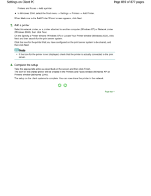 Page 869Printers and Faxes -> Add a printer. 
In W indows 2000, select the Start menu -> Settings -> Printers -> Add Printer. 
W hen W elcome to the Add Printer W izard screen appears,  click Next. 
3.Add a printer  
Select A network printer, or a printer attached to another computer (W indows XP) or Network printer
(Windows 2000), then click Next.  
On the Specify a Printer window (W indows XP) or Loc ate Your Printer window (W indows 2000), click
Next and then search for the print server system.  
Click the...