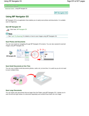 Page 874Advanced Guide > Using MP Navigator EX
Using MP Navigator EX
MP Navigator EX is an application that enables you to easily scan photos and documents. It is suitable
even for beginners.
Start MP Navigator EX
Click Here: MP Navigator EX
Note
See Lets Try Scanning for details on how to scan images using MP Naviga tor EX.
Scan Photos and Documents
You can scan easily by navigating through MP Naviga tor EX screens. You can also save/print scanned
images using MP Navigator EX.
Scan Small Documents at One Time...