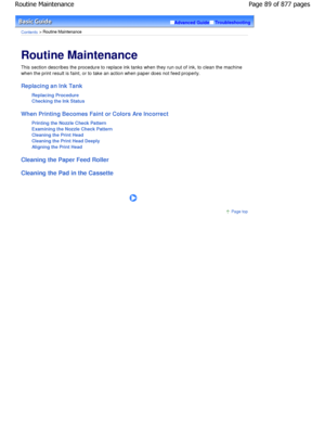 Page 89Advanced GuideTroubleshooting
Contents > Routine Maintenance
Routine Maintenance 
This section describes the procedure to replace ink tanks when they run out of ink, to clean the machine
when the print result is faint, or to take an action when paper does not feed properly.
Replacing an Ink Tank
Replacing Procedure 
Checking the Ink Status
When Printing Becomes Faint or Colors Are Incorrect Printing the Nozzle Check Pattern
Examining the Nozzle Check Pattern
Cleaning the Print Head 
Cleaning the Print...