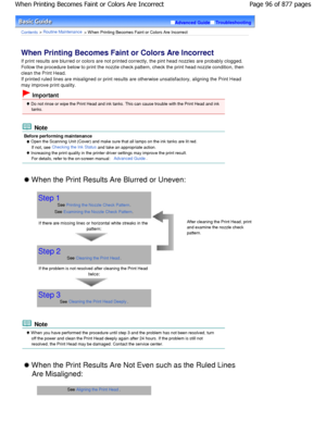 Page 96Advanced GuideTroubleshooting
Contents > Routine Maintenance > W hen Printing Becomes Faint or Colors Are Incorrect
When Printing Becomes Faint or Colors Are Incorrect 
If print results are blurred or colors are not printed correctly, the pint head nozzles are probably c logged.
Follow the procedure below to print the nozzle chec k pattern, check the print head nozzle condition, then
clean the Print Head. 
If printed ruled lines are misaligned or print results  are otherwise unsatisfactory, aligning the...