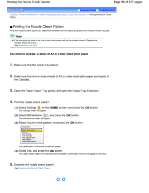 Page 98Advanced GuideTroubleshooting
Contents > Routine Maintenance > W hen Printing Becomes Faint or Colors Are Incorrect >  Printing the Nozzle Check
Pattern
 Printing the Nozzle Check Pattern 
Print the nozzle check pattern to determine whether  the ink ejects properly from the print head nozzles.
 Note
 If the remaining ink level is low, the nozzle check pattern will not be printed correctly. Replace the
ink tank whose ink is low.
See Replacing an Ink Tank.
You need to prepare: a sheet of A4 or Letter-sized...