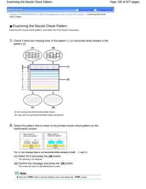 Page 100Advanced GuideTroubleshooting
Contents > Routine Maintenance > W hen Printing Becomes Faint or Colors Are Incorrect >  Examining the Nozzle
Check Pattern
 Examining the Nozzle Check Pattern 
Examine the nozzle check pattern, and clean the Pri nt Head if necessary.
1.Check if there are missing lines in the pattern (1)  or horizontal white streaks in the
pattern (2).
(A) No missing lines/No horizontal white streaks 
(B) Lines are missing/Horizontal white streaks are  present
2.Select the pattern that is...