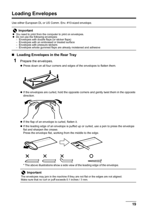 Page 2319 Before Using the Machine
Loading Envelopes
Use either European DL or US Comm. Env. #10-sized envelope.
„Loading Envelopes in the Rear Tray
1Prepare the envelopes.
zPress down on all four corners and edges of the envelopes to flatten them.
zIf the envelopes are curled, hold the opposite corners and gently twist them in the opposite 
direction.
zIf the flap of an envelope is curled, flatten it.
zIf the leading edge of an envelope is puffed up or curled, use a pen to press the envelope 
flat and sharpen...