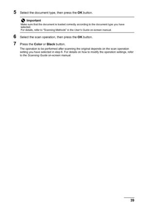 Page 4339 Scanning Images
5Select the document type, then press the OK button.
6Select the scan operation, then press the OK button.
7Press the Color or Black button.
The operation to be performed after scanning the original depends on the scan operation 
setting you have selected in step 6. For details on how to modify the operation settings, refer 
to the Scanning Guide on-screen manual.
Important
Make sure that the document is loaded correctly according to the document type you have 
selected.
For details,...