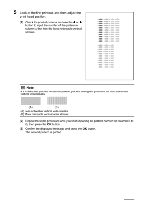 Page 6460Routine Maintenance
5Look at the first printout, and then adjust the 
print head position.
(1)Check the printed patterns and use the [ or ] 
button to input the number of the pattern in 
column A that has the least noticeable vertical 
streaks.
(2)Repeat the same procedure until you finish inputting the pattern number for columns B to 
G, then press the OK button.
(3)Confirm the displayed message and press the OK button.
The second pattern is printed.
Note
If it is difficult to pick the most even...