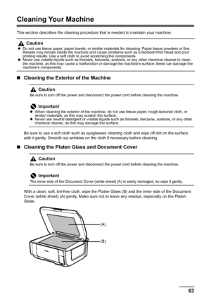 Page 6763 Routine Maintenance
Cleaning Your Machine
This section describes the cleaning procedure that is needed to maintain your machine.
„Cleaning the Exterior of the Machine
Be sure to use a soft cloth such as eyeglasses cleaning cloth and wipe off dirt on the surface 
with it gently. Smooth out wrinkles on the cloth if necessary before cleaning.
„Cleaning the Platen Glass and Document Cover
With a clean, soft, lint-free cloth, wipe the Platen Glass (B) and the inner side of the Document 
Cover (white sheet)...