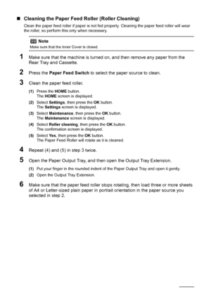 Page 6864Routine Maintenance
„Cleaning the Paper Feed Roller (Roller Cleaning)
Clean the paper feed roller if paper is not fed properly. Cleaning the paper feed roller will wear 
the roller, so perform this only when necessary.
1Make sure that the machine is turned on, and then remove any paper from the 
Rear Tray and Cassette.
2Press the Paper Feed Switch to select the paper source to clean.
3Clean the paper feed roller.
(1)Press the HOME button.
The HOME screen is displayed.
(2)Select Settings, then press the...
