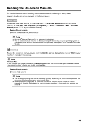 Page 9793 Appendix
Reading the On-screen Manuals
For detailed instructions on installing the on-screen manuals, refer to your setup sheet.
You can view the on-screen manuals in the following way:
To view the on-screen manual, double-click the XXX On-screen Manual shortcut icon on the 
desktop, or click Start > All Programs (or Programs) > Canon XXX Manual > XXX On-screen 
Manual (where “XXX” is your machine’s name).
System Requirements
Browser: Windows HTML Help Viewer
To view the on-screen manual, double-click...