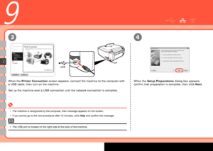 Page 20
USB
3
C
4
9
When the Printer Connection  screen appears, connect the machine to the computer with 
a USB cable, then turn on the machine.
Set up the machine over a USB connection until the network connection is complete. When the 
Setup Preparations  dialog box appears, 
confirm that preparation is complete, then click  Next.
The machine is recognized by the computer, then message appears on the screen.
If you cannot go to the next procedure after 10 minutes, click  Help and confirm the...