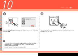 Page 26
USB
78
E
10
When the Setup Completion  dialog box appears, remove the USB cable, 
then click  Next.
To change the port name, click  View Setup Results, then click Set Port Name. 
For details, refer to "8 Changing the port name" in the printed manual: 
Network Setup Troubleshooting .
If  Unsafe Removal of Device  is displayed, click OK.
•
•
Turn off the machine, then place the machine in the location where you 
will use it, and turn on it.
 