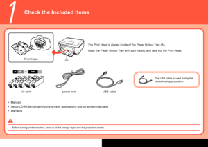 Page 4
(A)
1
Manuals
Setup CD-ROM (containing the drivers, applications and on-screen manuals)
Warranty
•
•
•
Check the Included Items
Before turning on the machine, remove all the orange tapes and the prote\
ctive sheets.
•
Open the Paper Output Tray with your hands, and take out the Print Head. The Print Head is placed inside of the Paper Output Tray (A).
ink tank Print Head
power cord USB cable
The USB cable is used during the 
network setup procedure.
 