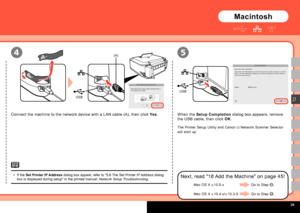 Page 41  
USB
USB
(A)4
D
5
Connect the machine to the network device with a LAN cable (A), then click Yes. When the  Setup Completion dialog box appears, remove 
the USB cable, then click  OK.
The Printer Setup Utility and Canon IJ Network Scanner Selector 
will start up.
Next, read "18 Add the Machine" on page 45!
Macintosh
If the  Set Printer IP Address dialog box appear, refer to "5.6 The Set Printer IP Address dialog 
box is displayed during setup" in the printed manual:  Network...