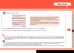 Page 43  
You can retrieve your network key by using the Canon PIXMA 
Wireless Setup Assistant or the instructions which can be 
downloaded from the Canon support webpage (www.usa.canon.
com/downloadlibrary).
If you are unable to retrieve the network key or other settings 
refer to the manual of your access point or router, or contact its 
manufacturer.
4
F
D e t e c t  A c c e s s   P o i n t
Macintosh
To connect to the access point with WEP or WPA displayed in the Encryption column, enter the...