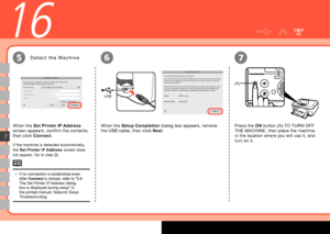 Page 44
USB
(A)
67
F
16
5
Press the ON button (A) TO TURN OFF 
THE MACHINE, then place the machine 
in the location where you will use it, and 
turn on it.
D e t e c t   t h e   M a c h i n e
If no connection is established even 
after Connect is clicked, refer to "5.6 
The Set Printer IP Address dialog 
box is displayed during setup" in 
the printed manual:  Network Setup 
Troubleshooting .
•
If the machine is detected automatically, 
the 
Set Printer IP Address  screen does 
not appear. Go...