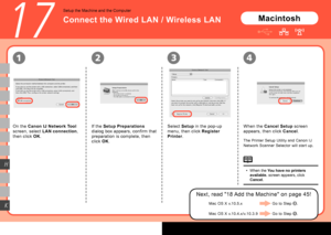 Page 46
1234
K
H
17
Macintosh
If the Setup Preparations  
dialog box appears, confirm that 
preparation is complete, then 
click  OK. When the 
Cancel Setup  screen 
appears, then click  Cancel.
When the You have no printers 
available. screen appears, click 
Cancel.
•
Connect the Wired LAN / Wireless LAN
Setup the Machine and the Computer
On the 
Canon IJ Network Tool  
screen, select  LAN connection , 
then click  OK. Select 
Setup in the pop-up 
menu, then click  Register 
Printer .
The Printer...