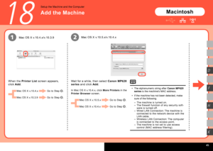 Page 47  
12
H
K
D
F
18
Mac OS X v.10.5.x/v.10.4.x
Wait for a while, then select  Canon MP620 
series  and click  Add.
Add the Machine
Setup the Machine and the Computer
In Mac OS X v.10.4.x, click  More Printers in the 
Printer Browser  screen. The alphanumeric string after 
Canon MP620 
series  is the machine's MAC address.
If the machine has not been detected, make 
sure of the following.
•
•
When the 
Printer List  screen appears, 
click  Add.
Mac OS X v.10.4.x/v.10.3.9
Mac OS X v.10.4.x
Mac...