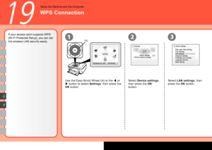 Page 50
(A)21
G
H
3
19
If your access point supports WPS 
(Wi-Fi Protected Setup), you can set 
the wireless LAN security easily.Use the Easy-Scroll Wheel (A) or the [ or 
]  button to select 
Settings, then press the 
OK  button. Select 
Device settings , 
then press the  OK 
button.
WPS Connection
Setup the Machine and the Computer
Select  LAN settings , then 
press the  OK button.
 