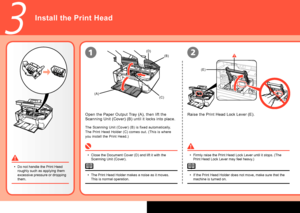 Page 6
(E)
(A)
(B)
(C)
(D)
3
12
Install the Print Head
Close the Document Cover (D) and lift it with the 
Scanning Unit (Cover).
•
Firmly raise the Print Head Lock Lever until it stops. (The 
Print Head Lock Lever may feel heavy.)
•
If the Print Head Holder does not move, make sure that the 
machine is turned on.
•
Open the Paper Output Tray (A), then lift the 
Scanning Unit (Cover) (B) until it locks into place.
Raise the Print Head Lock Lever (E).
Do not handle the Print Head 
roughly such as applying...