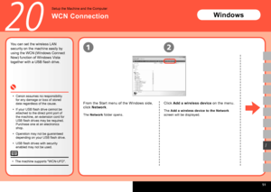 Page 53  
12
I
20
The machine supports "WCN-UFD".
•
You can set the wireless LAN 
security on the machine easily by 
using the WCN (Windows Connect 
Now) function of Windows Vista 
together with a USB flash drive.
Canon assumes no responsibility 
for any damage or loss of stored 
data regardless of the cause.
If your USB flash drive cannot be 
attached to the direct print port of 
the machine, an extension cord for 
USB flash drives may be required. 
Purchase one at an electronics 
shop....